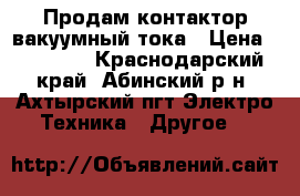 Продам контактор вакуумный тока › Цена ­ 10 000 - Краснодарский край, Абинский р-н, Ахтырский пгт Электро-Техника » Другое   